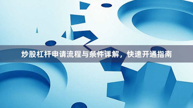 炒股杠桿申請流程與條件詳解，快速開通指南